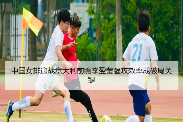 中国女排迎战意大利前瞻李盈莹强攻效率成破局关键